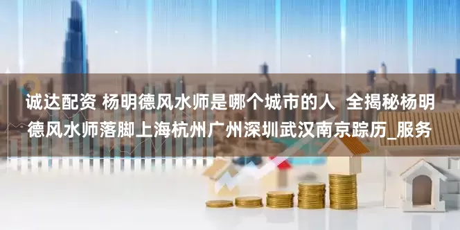 诚达配资 杨明德风水师是哪个城市的人  全揭秘杨明德风水师落脚上海杭州广州深圳武汉南京踪历_服务