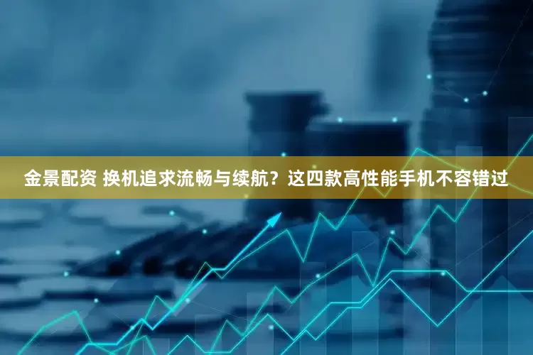 金景配资 换机追求流畅与续航？这四款高性能手机不容错过