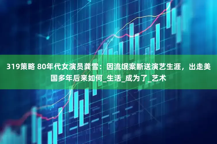 319策略 80年代女演员龚雪：因流氓案断送演艺生涯，出走美国多年后来如何_生活_成为了_艺术