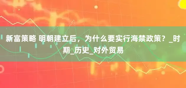 新富策略 明朝建立后，为什么要实行海禁政策？_时期_历史_对外贸易