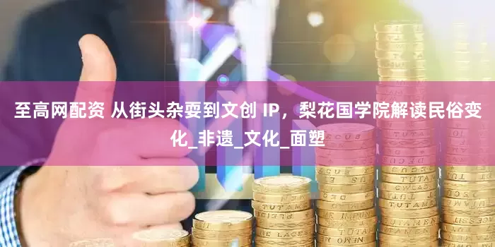 至高网配资 从街头杂耍到文创 IP，梨花国学院解读民俗变化_非遗_文化_面塑