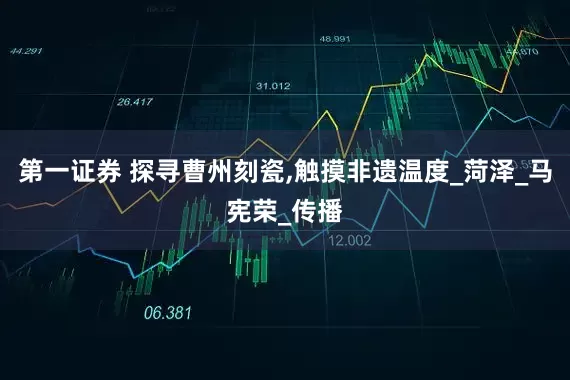 第一证券 探寻曹州刻瓷,触摸非遗温度_菏泽_马宪荣_传播
