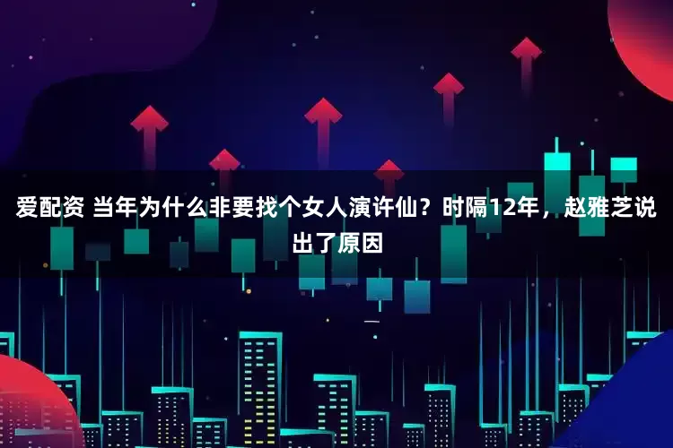 爱配资 当年为什么非要找个女人演许仙？时隔12年，赵雅芝说出了原因