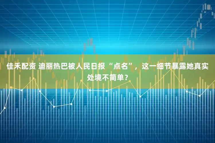 佳禾配资 迪丽热巴被人民日报 “点名”，这一细节暴露她真实处境不简单？