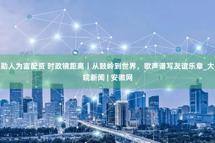 助人为富配资 时政镜距离｜从鼓岭到世界，歌声谱写友谊乐章_大皖新闻 | 安徽网