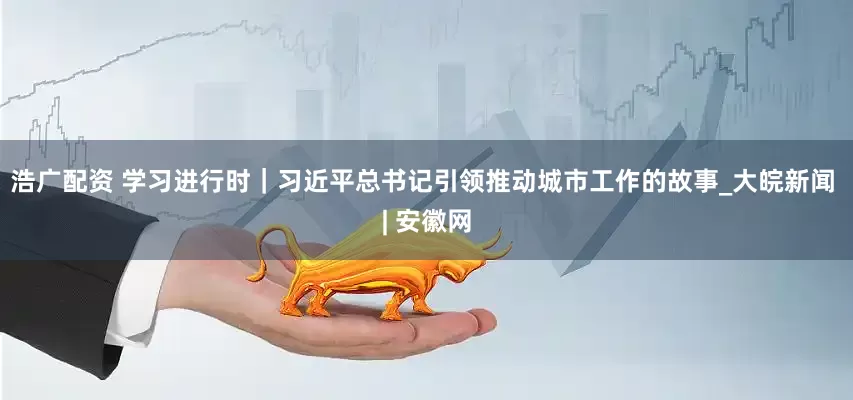 浩广配资 学习进行时｜习近平总书记引领推动城市工作的故事_大皖新闻 | 安徽网