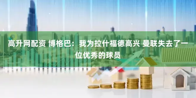 高升网配资 博格巴：我为拉什福德高兴 曼联失去了一位优秀的球员