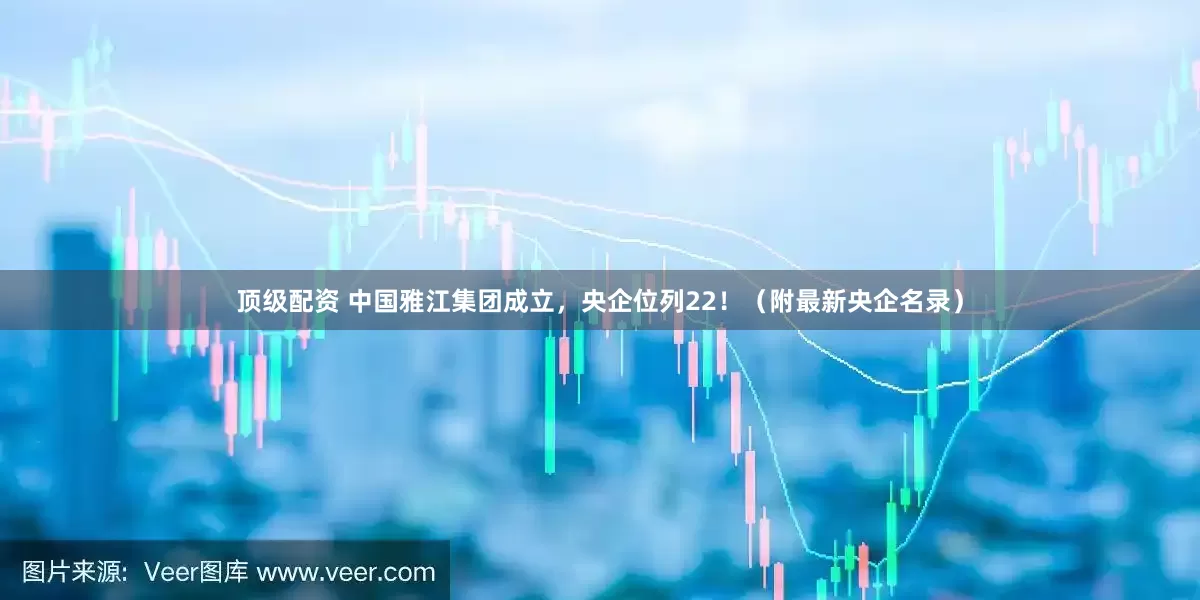顶级配资 中国雅江集团成立，央企位列22！（附最新央企名录）