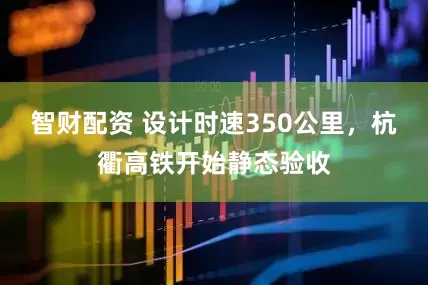 智财配资 设计时速350公里，杭衢高铁开始静态验收