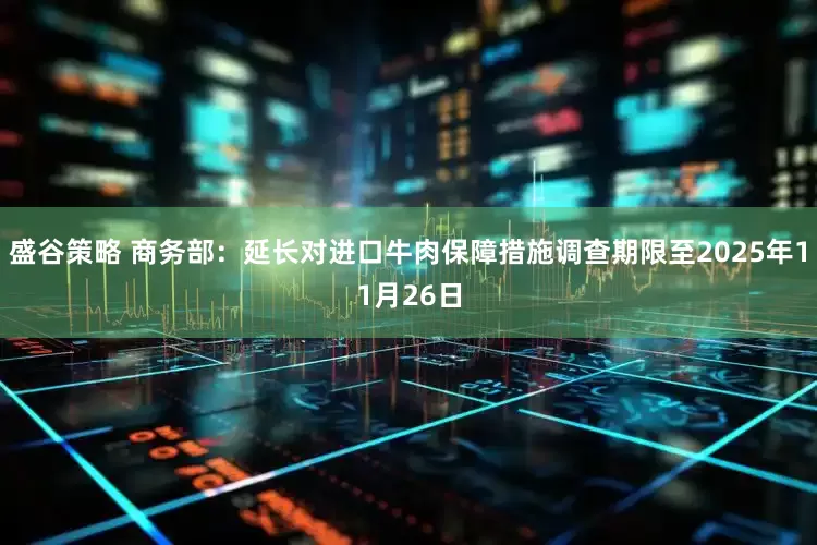 盛谷策略 商务部：延长对进口牛肉保障措施调查期限至2025年11月26日