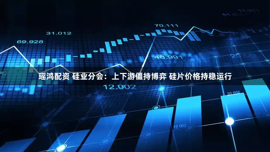 瑶鸿配资 硅业分会：上下游僵持博弈 硅片价格持稳运行
