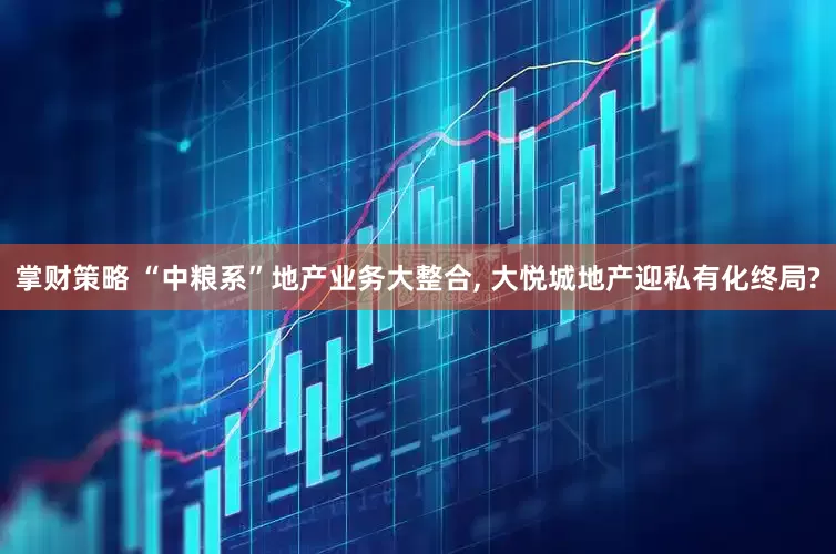 掌财策略 “中粮系”地产业务大整合, 大悦城地产迎私有化终局?