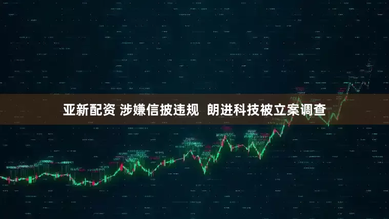 亚新配资 涉嫌信披违规  朗进科技被立案调查