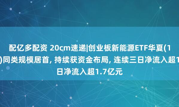配亿多配资 20cm速递|创业板新能源ETF华夏(159368)同类规模居首, 持续获资金布局, 连续三日净流入超1.7亿元