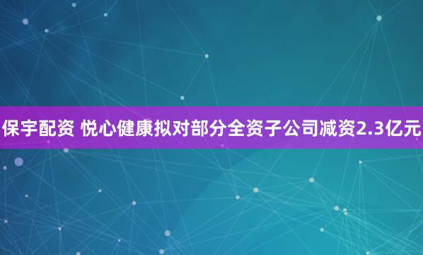 保宇配资 悦心健康拟对部分全资子公司减资2.3亿元