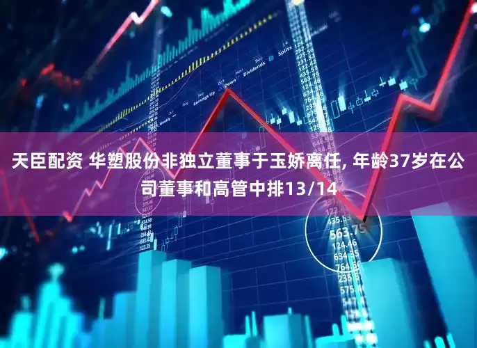 天臣配资 华塑股份非独立董事于玉娇离任, 年龄37岁在公司董事和高管中排13/14