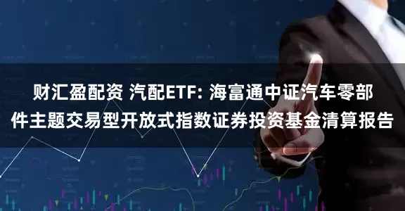 财汇盈配资 汽配ETF: 海富通中证汽车零部件主题交易型开放式指数证券投资基金清算报告