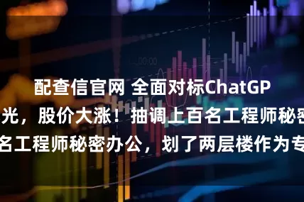 配查信官网 全面对标ChatGPT,阿里大动作曝光,股价大涨!抽调上百名工程师秘密办公,划了两层楼作为专属区域