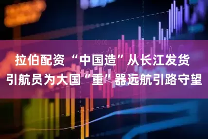 拉伯配资 “中国造”从长江发货 引航员为大国“重”器远航引路守望