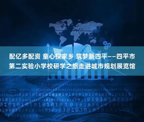 配亿多配资 童心探家乡 筑梦新四平——四平市第二实验小学校研学之旅走进城市规划展览馆