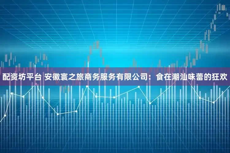 配资坊平台 安徽寰之旅商务服务有限公司：食在潮汕味蕾的狂欢