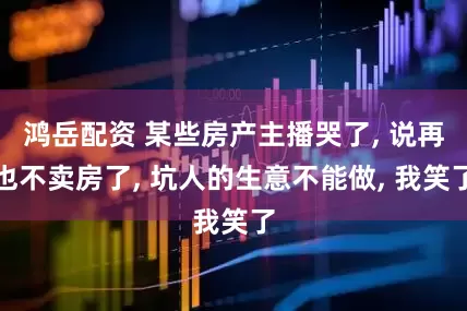 鸿岳配资 某些房产主播哭了, 说再也不卖房了, 坑人的生意不能做, 我笑了