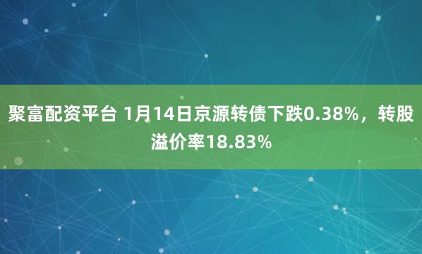 聚富配资平台 1月14日京源转债下跌0.38%，转股溢价率18.83%