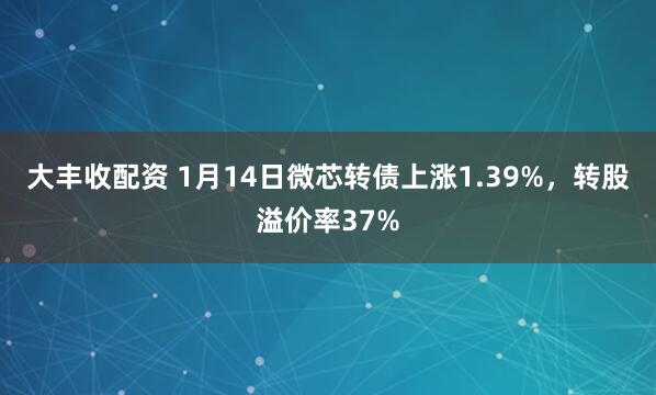 大丰收配资 1月14日微芯转债上涨1.39%，转股溢价率37%